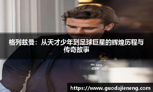 格列兹曼：从天才少年到足球巨星的辉煌历程与传奇故事